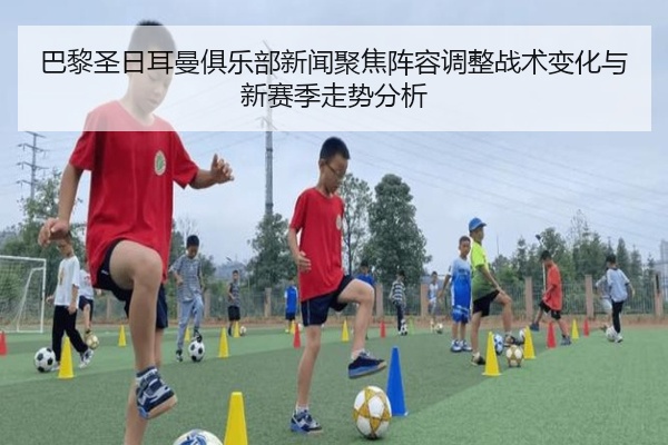 巴黎圣日耳曼俱乐部新闻聚焦阵容调整战术变化与新赛季走势分析