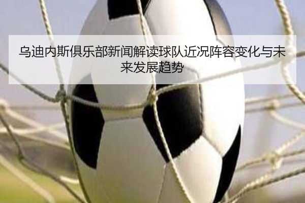 乌迪内斯俱乐部新闻解读球队近况阵容变化与未来发展趋势