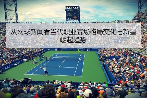 从网球新闻看当代职业赛场格局变化与新星崛起趋势
