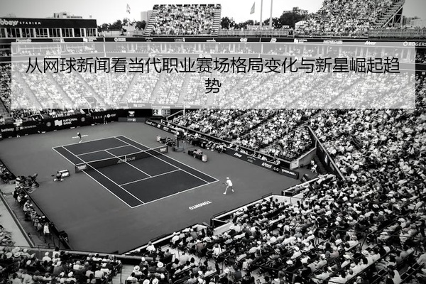 从网球新闻看当代职业赛场格局变化与新星崛起趋势