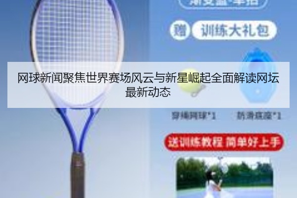 网球新闻聚焦世界赛场风云与新星崛起全面解读网坛最新动态
