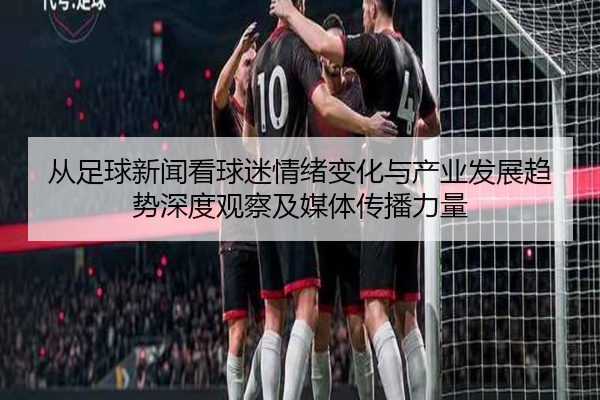 从足球新闻看球迷情绪变化与产业发展趋势深度观察及媒体传播力量