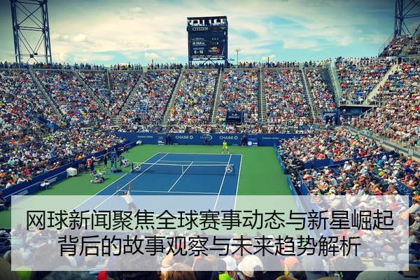 网球新闻聚焦全球赛事动态与新星崛起背后的故事观察与未来趋势解析