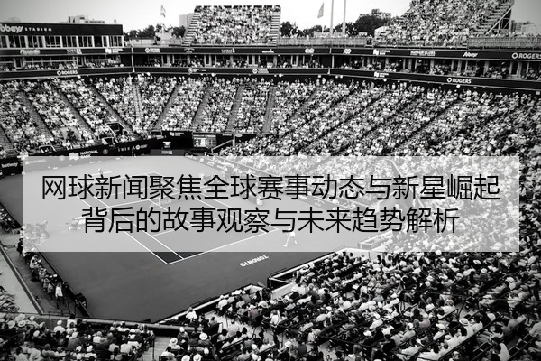 网球新闻聚焦全球赛事动态与新星崛起背后的故事观察与未来趋势解析