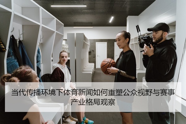 当代传播环境下体育新闻如何重塑公众视野与赛事产业格局观察