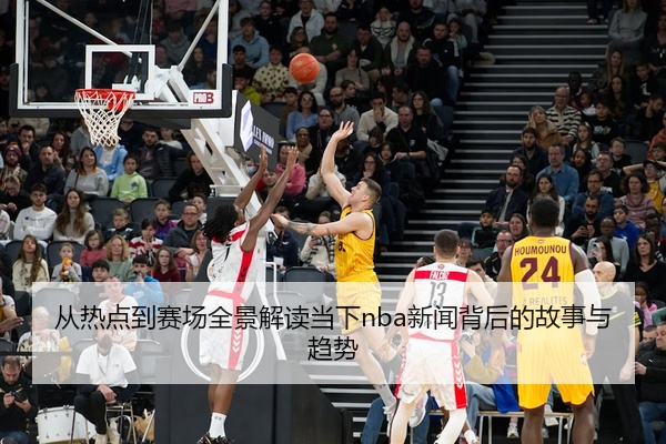 从热点到赛场全景解读当下nba新闻背后的故事与趋势