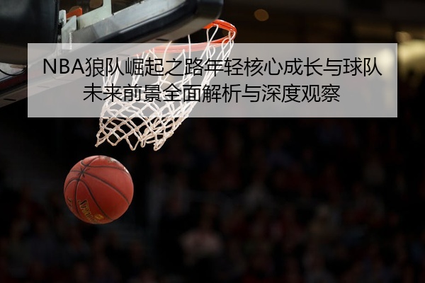 NBA狼队崛起之路年轻核心成长与球队未来前景全面解析与深度观察
