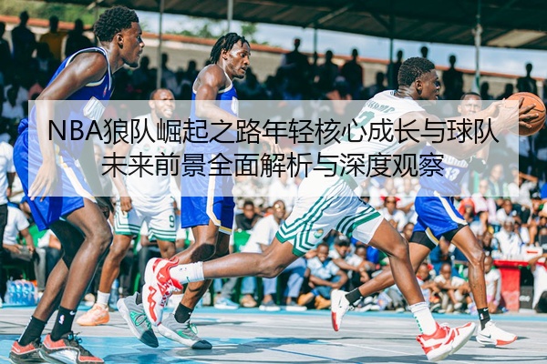 NBA狼队崛起之路年轻核心成长与球队未来前景全面解析与深度观察