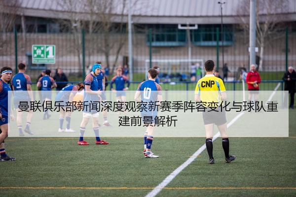 曼联俱乐部新闻深度观察新赛季阵容变化与球队重建前景解析